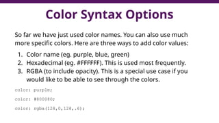 Color Syntax Options
So far we have just used color names. You can also use much
more specific colors. Here are three ways to add color values:
1. Color name (eg. purple, blue, green)
2. Hexadecimal (eg. #FFFFFF). This is used most frequently.
3. RGBA (to include opacity). This is a special use case if you
would like to be able to see through the colors.
color: purple;
color: #800080;
color: rgba(128,0,128,.6);
 