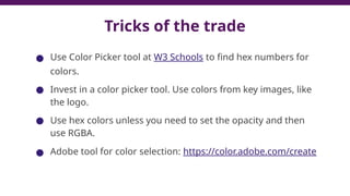 Tricks of the trade
● Use Color Picker tool at W3 Schools to find hex numbers for
colors.
● Invest in a color picker tool. Use colors from key images, like
the logo.
● Use hex colors unless you need to set the opacity and then
use RGBA.
● Adobe tool for color selection: https://color.adobe.com/create
42
 