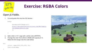 Exercise: RGBA Colors
Open JS Fiddle.
1. Cut and paste this into the CSS Section :
body{
background-image:url(
http://whitebuffalosolutions.com/WB-Templa
te/images/photo1.jpg
);
}
2. Add a title in <h1> tags with a white color (#FFFFFF);
3. Change the color from white to RGBA with opacity of .5.
Make the font larger. See the code below.
h1{
color: rgba(255,255,255,.5);
font-size:4em;
}
46
 