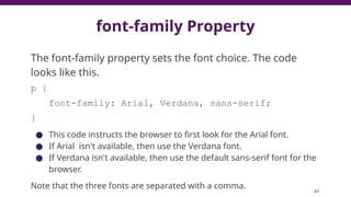 font-family Property
The font-family property sets the font choice. The code
looks like this.
p {
font-family: Arial, Verdana, sans-serif;
}
● This code instructs the browser to first look for the Arial font.
● If Arial isn't available, then use the Verdana font.
● If Verdana isn't available, then use the default sans-serif font for the
browser.
Note that the three fonts are separated with a comma.
49
 