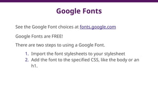 Google Fonts
See the Google Font choices at fonts.google.com
Google Fonts are FREE!
There are two steps to using a Google Font.
1. Import the font stylesheets to your stylesheet
2. Add the font to the specified CSS, like the body or an
h1.
 