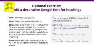 Optional Exercise:
Add a decorative Google font for headings
Step 1. Go to fonts.google.com
Step 2. Select a second decorative fonts.
Step 3. Place the @import at the top of your CSS
file in your website template. You can either
bring over a second import tag, or replace your
original import with the code for multiple fonts.
You can see your font selections inside of the
import tag.
Step 4. Add a selector for the headings, eg. h1,
h2 or h1, h2, h3. Add the font-family code to the
selector.
The code in your CSS file should look
something like this:
@import url('
https://fonts.googleapis.com/css2?family=Shadow
s+Into+Light&family=Ubuntu+Sans:ital,wght@0,100
..800;1,100..800&display=swap
');
body{
font-family: "Ubuntu Sans", sans-serif;
}
h1, h2, h3{
font-family: "Shadows Into Light", cursive;
}
 