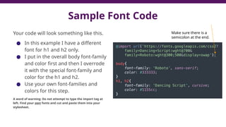 Sample Font Code
Your code will look something like this.
● In this example I have a different
font for h1 and h2 only.
● I put in the overall body font-family
and color first and then I overrode
it with the special font-family and
color for the h1 and h2.
● Use your own font-families and
colors for this step.
A word of warning: Do not attempt to type the import tag at
left. Find your own fonts and cut and paste them into your
stylesheet.
Make sure there is a
semicolon at the end.
 