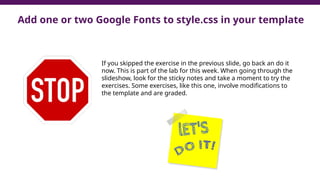 Add one or two Google Fonts to style.css in your template
If you skipped the exercise in the previous slide, go back an do it
now. This is part of the lab for this week. When going through the
slideshow, look for the sticky notes and take a moment to try the
exercises. Some exercises, like this one, involve modifications to
the template and are graded.
 
