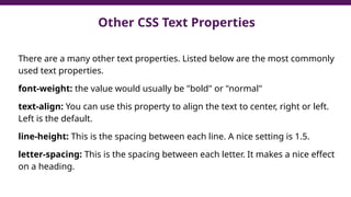 Other CSS Text Properties
There are a many other text properties. Listed below are the most commonly
used text properties.
font-weight: the value would usually be "bold" or "normal"
text-align: You can use this property to align the text to center, right or left.
Left is the default.
line-height: This is the spacing between each line. A nice setting is 1.5.
letter-spacing: This is the spacing between each letter. It makes a nice effect
on a heading.
 