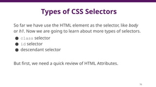 Types of CSS Selectors
So far we have use the HTML element as the selector, like body
or h1. Now we are going to learn about more types of selectors.
● class selector
● id selector
● descendant selector
But first, we need a quick review of HTML Attributes.
70
 