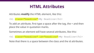 HTML Attributes
Attributes modify the HTML element, like this:
<h1 class="headline">My Headline</h1>
To add an attribute, first type a space after the tag, the = and then
place the value in quotation marks.
Sometimes an element will have several attributes, like this:
<h1 class="headline" id="headline">My Headline</h1>
Note that there is a space between the class and the id attributes.
 