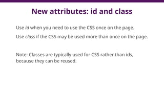 New attributes: id and class
Use id when you need to use the CSS once on the page.
Use class if the CSS may be used more than once on the page.
Note: Classes are typically used for CSS rather than ids,
because they can be reused.
 