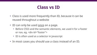 Class vs ID
• Class is used more frequently than ID, because it can be
reused throughout a website
• ID can only be used once on a page.
• Before CSS3 and the semantic elements, we used it for a footer
or nav, eg. <div id="footer">
• ID is often used as a selector in Javascript
• In most cases you should use a class instead of an ID.
79
 