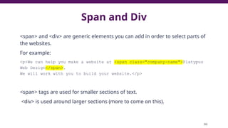 Span and Div
<span> and <div> are generic elements you can add in order to select parts of
the websites.
For example:
<p>We can help you make a website at <span class="company-name">Platypus
Web Design</span>.
We will work with you to build your website.</p>
<span> tags are used for smaller sections of text.
<div> is used around larger sections (more to come on this).
80
 