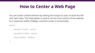 How to Center a Web Page
You can center a block element by setting the margin to auto on both the left
and right sides. The code below is used to set the main section of the website
to a maximum width of 800px, and then center it horizontally.
main{
margin-left: auto;
margin-right: auto;
max-width: 800px;
}
 