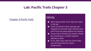 Lab: Pacific Trails Chapter 3
Chapter 3 Pacific Trails
Hints
● Work step by step. Don't skip over steps
in the lab.
● If the CSS doesn't work, perhaps you
skipped the semantic tags. Recheck your
work from last week against the solution.
● If your text is all bold, you haven't closed
the a bold tag or a header tag that
defaults to bold.
● If you didn't start with the starter files,
you will need them for future
assignments.
 