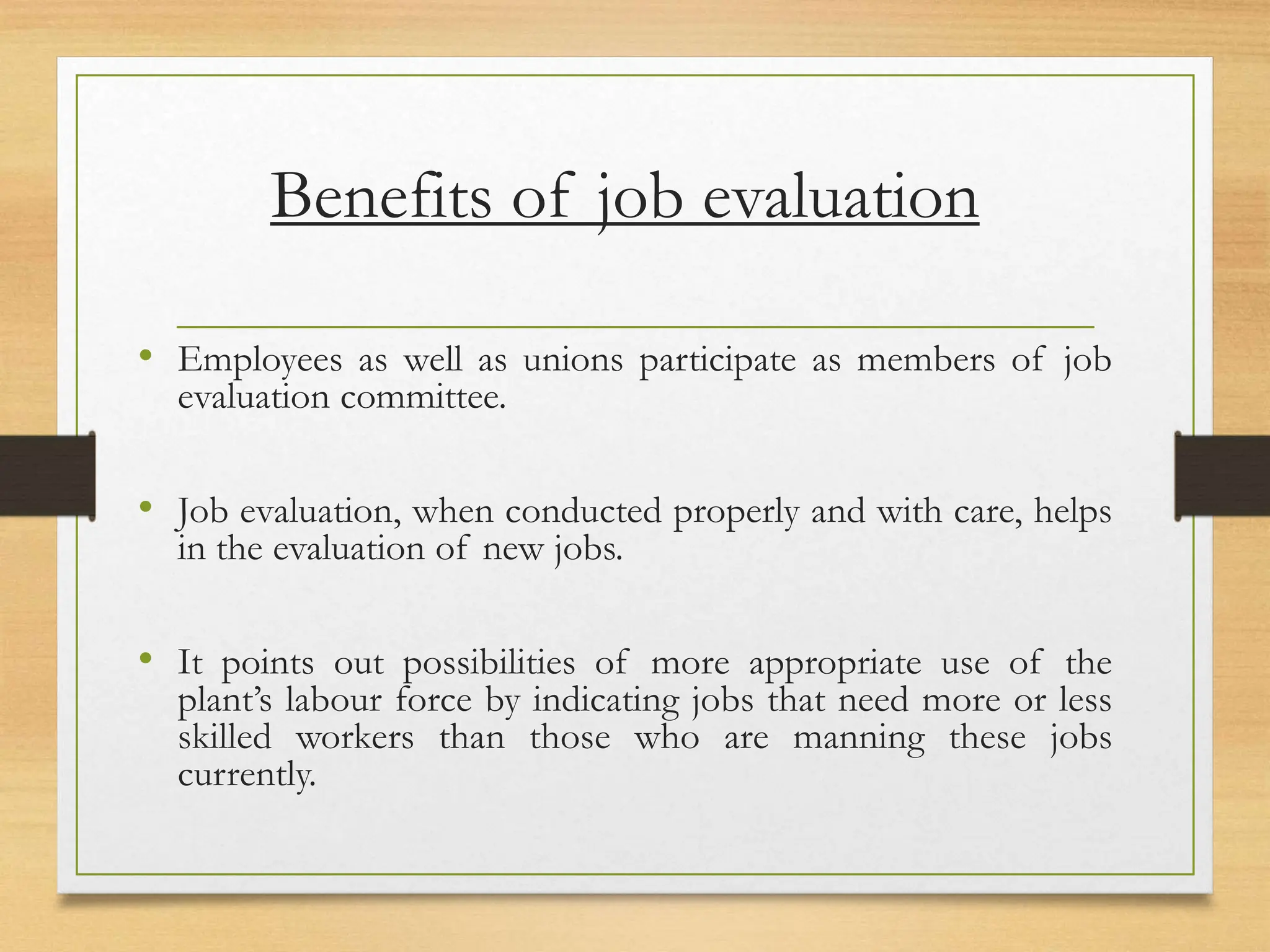 Benefits of job evaluation
• Employees as well as unions participate as members of job
evaluation committee.
• Job evaluation, when conducted properly and with care, helps
in the evaluation of new jobs.
• It points out possibilities of more appropriate use of the
plant’s labour force by indicating jobs that need more or less
skilled workers than those who are manning these jobs
currently.
 