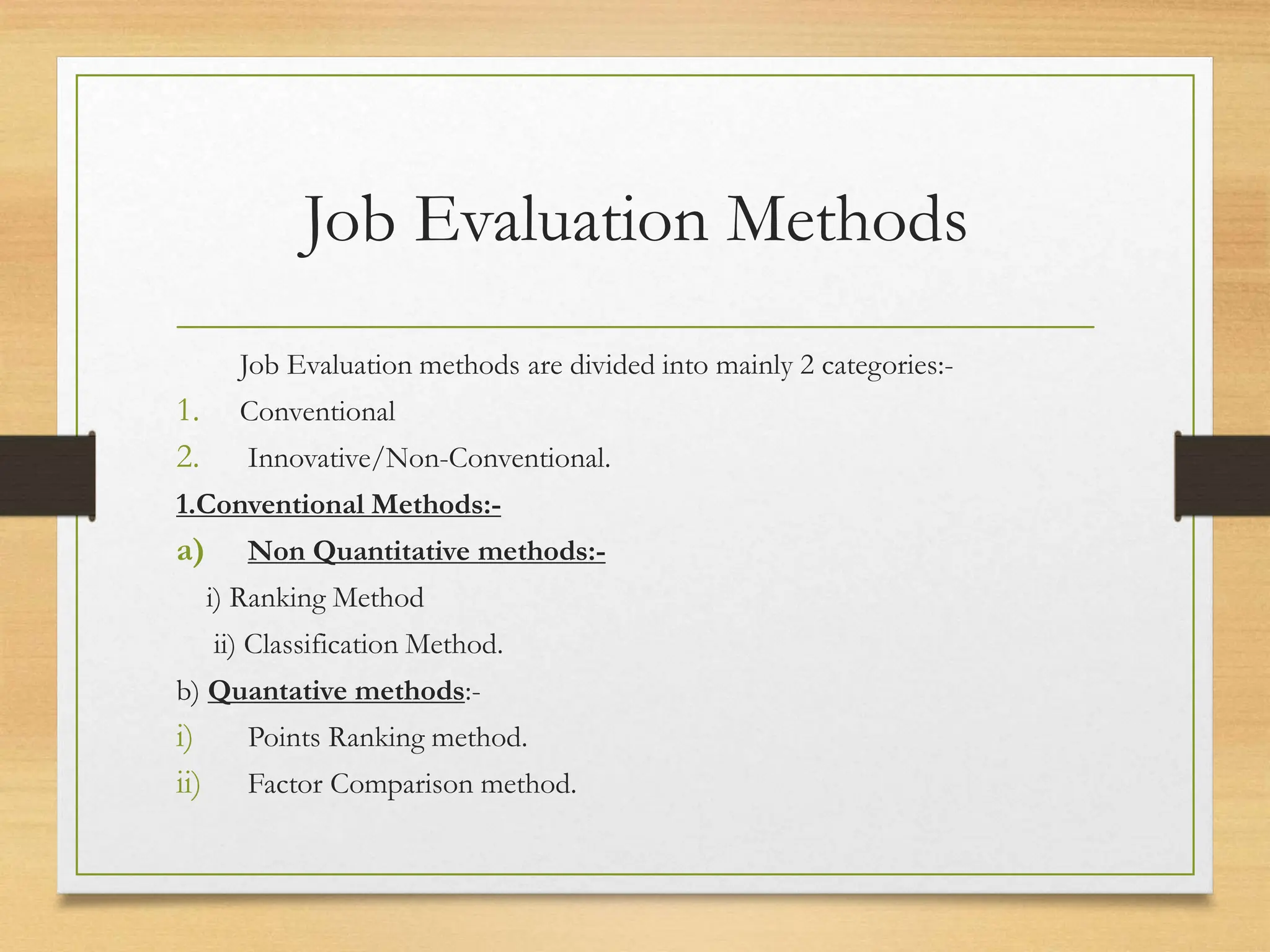 Job Evaluation Methods
Job Evaluation methods are divided into mainly 2 categories:-
1. Conventional
2. Innovative/Non-Conventional.
1.Conventional Methods:-
a) Non Quantitative methods:-
i) Ranking Method
ii) Classification Method.
b) Quantative methods:-
i) Points Ranking method.
ii) Factor Comparison method.
 