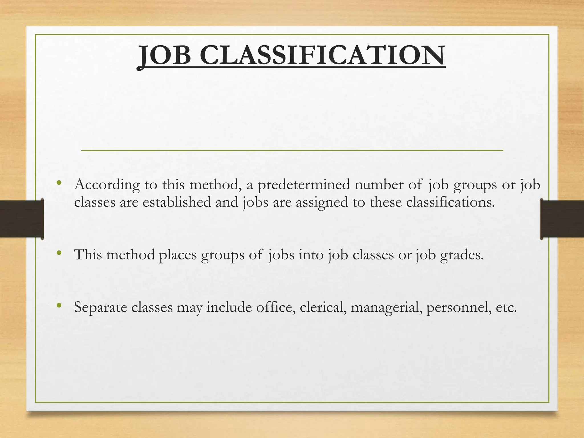 JOB CLASSIFICATION
• According to this method, a predetermined number of job groups or job
classes are established and jobs are assigned to these classifications.
• This method places groups of jobs into job classes or job grades.
• Separate classes may include office, clerical, managerial, personnel, etc.
 