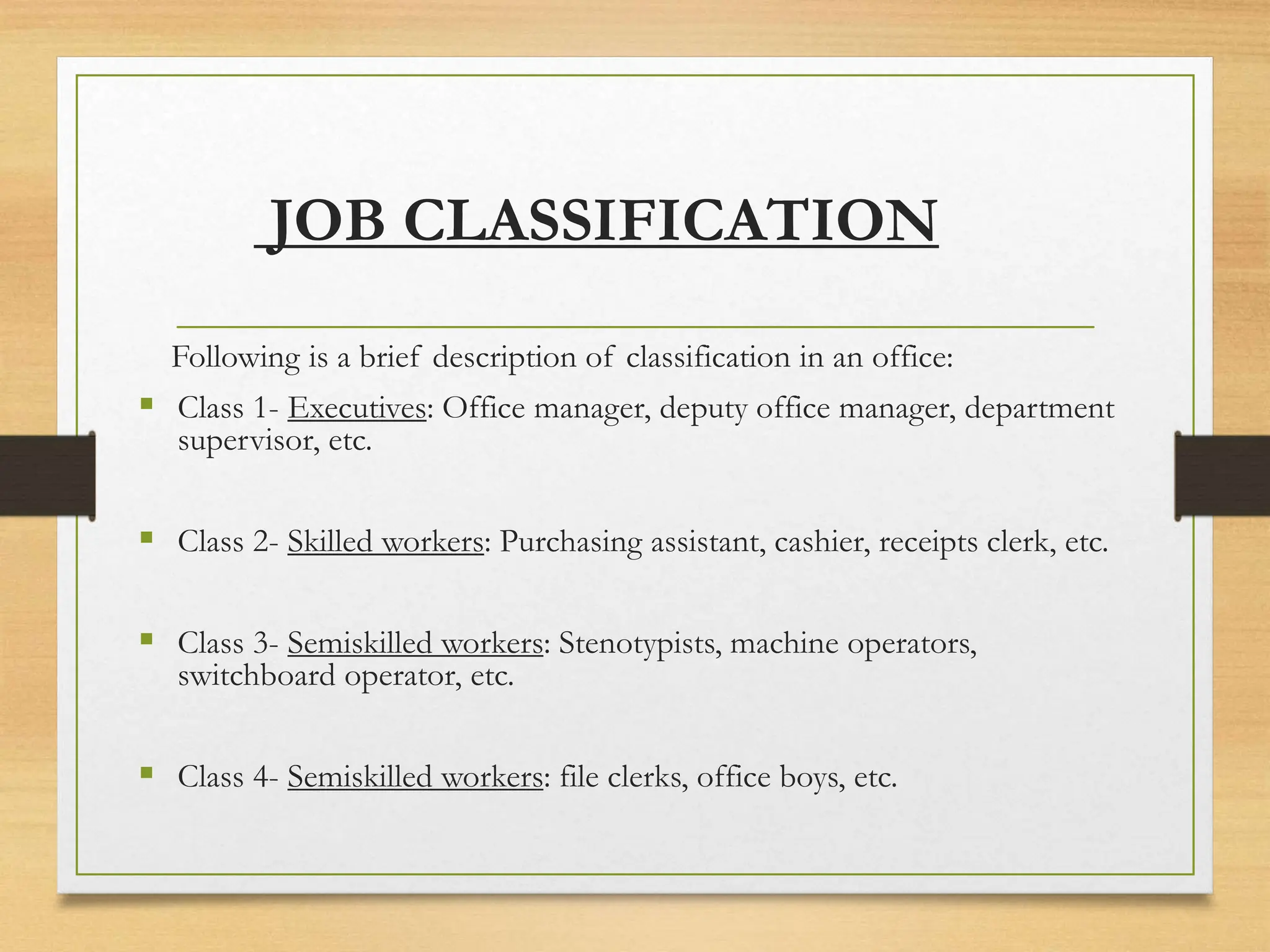 JOB CLASSIFICATION
Following is a brief description of classification in an office:
 Class 1- Executives: Office manager, deputy office manager, department
supervisor, etc.
 Class 2- Skilled workers: Purchasing assistant, cashier, receipts clerk, etc.
 Class 3- Semiskilled workers: Stenotypists, machine operators,
switchboard operator, etc.
 Class 4- Semiskilled workers: file clerks, office boys, etc.
 