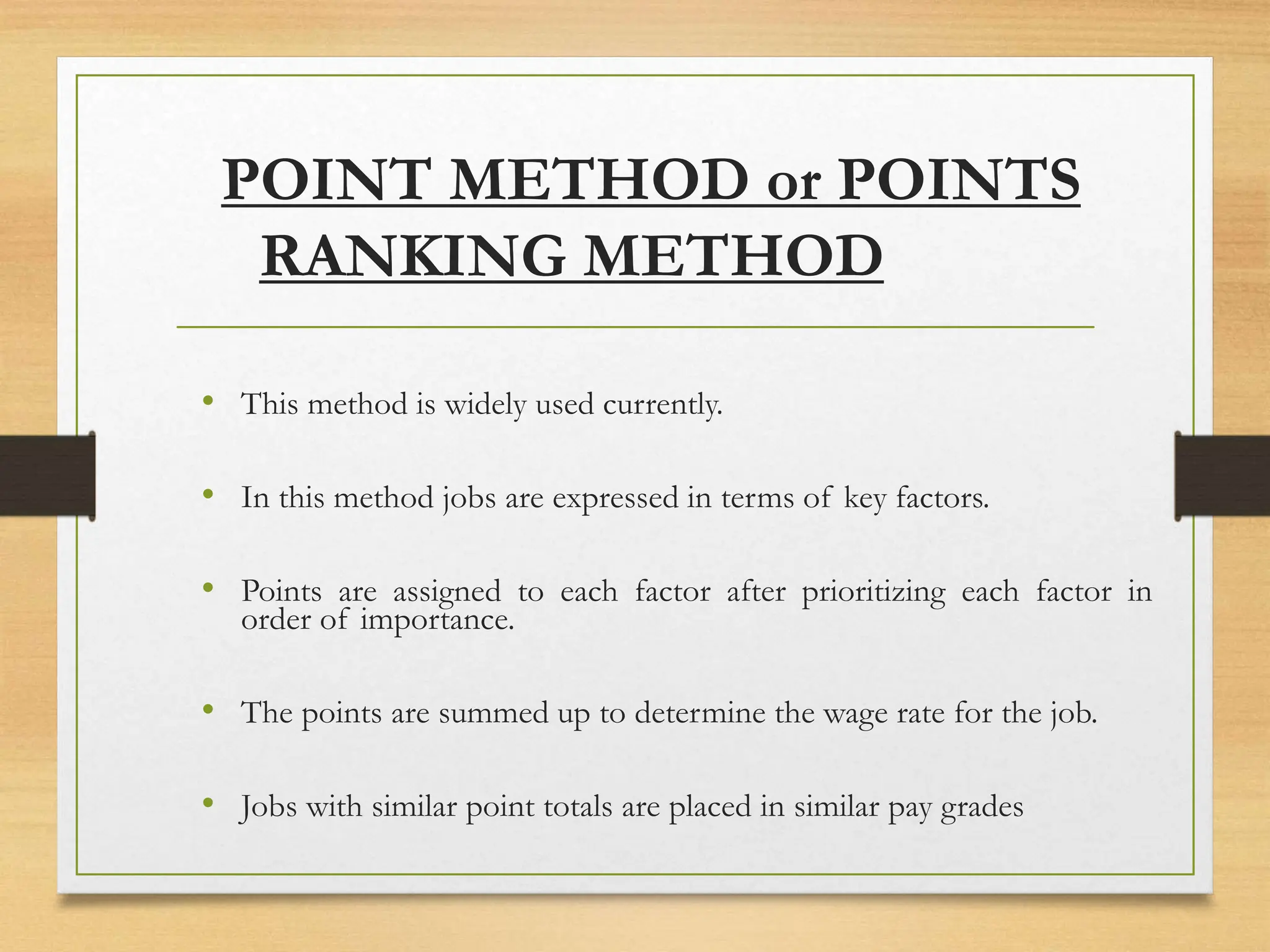 POINT METHOD or POINTS
RANKING METHOD
• This method is widely used currently.
• In this method jobs are expressed in terms of key factors.
• Points are assigned to each factor after prioritizing each factor in
order of importance.
• The points are summed up to determine the wage rate for the job.
• Jobs with similar point totals are placed in similar pay grades
 