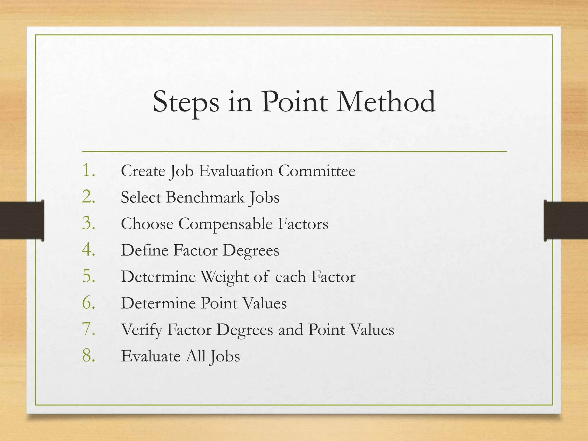 Steps in Point Method
1. Create Job Evaluation Committee
2. Select Benchmark Jobs
3. Choose Compensable Factors
4. Define Factor Degrees
5. Determine Weight of each Factor
6. Determine Point Values
7. Verify Factor Degrees and Point Values
8. Evaluate All Jobs
 