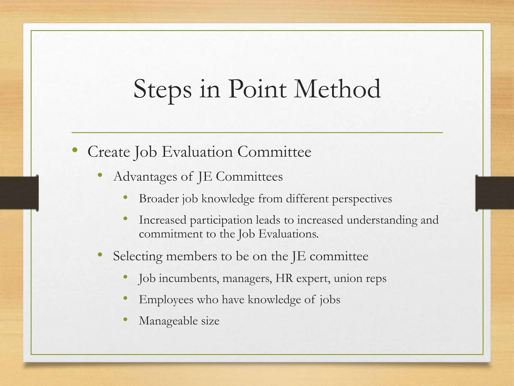 Steps in Point Method
• Create Job Evaluation Committee
• Advantages of JE Committees
• Broader job knowledge from different perspectives
• Increased participation leads to increased understanding and
commitment to the Job Evaluations.
• Selecting members to be on the JE committee
• Job incumbents, managers, HR expert, union reps
• Employees who have knowledge of jobs
• Manageable size
 