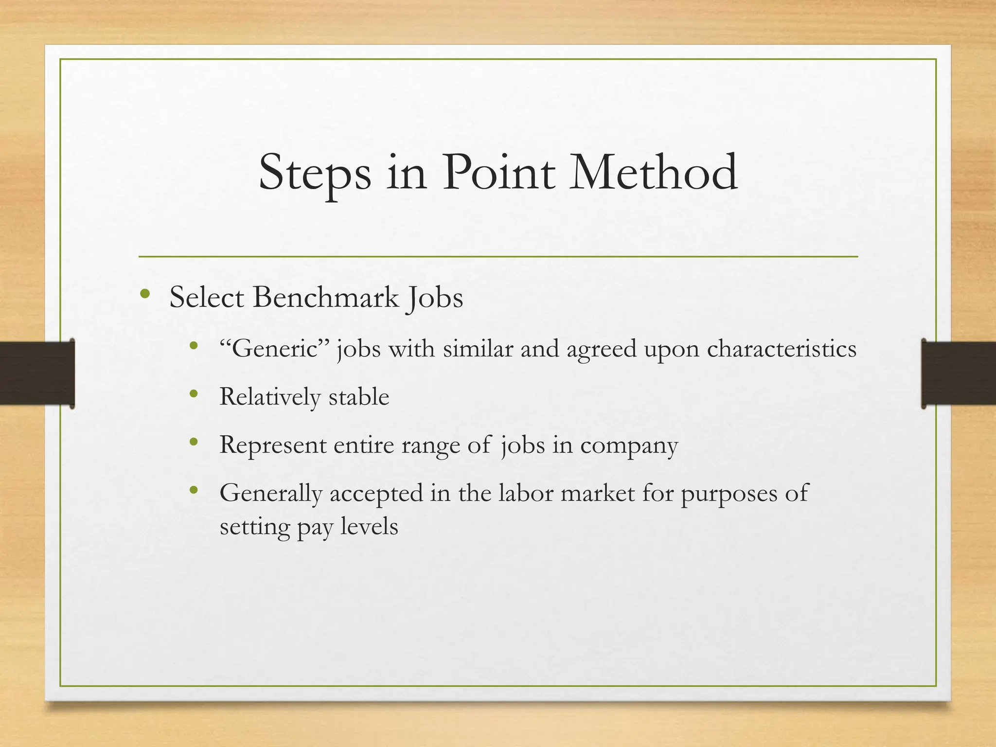 Steps in Point Method
• Select Benchmark Jobs
• “Generic” jobs with similar and agreed upon characteristics
• Relatively stable
• Represent entire range of jobs in company
• Generally accepted in the labor market for purposes of
setting pay levels
 