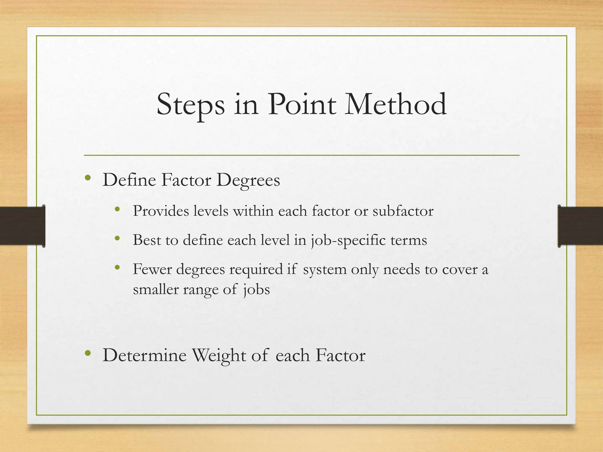 Steps in Point Method
• Define Factor Degrees
• Provides levels within each factor or subfactor
• Best to define each level in job-specific terms
• Fewer degrees required if system only needs to cover a
smaller range of jobs
• Determine Weight of each Factor
 