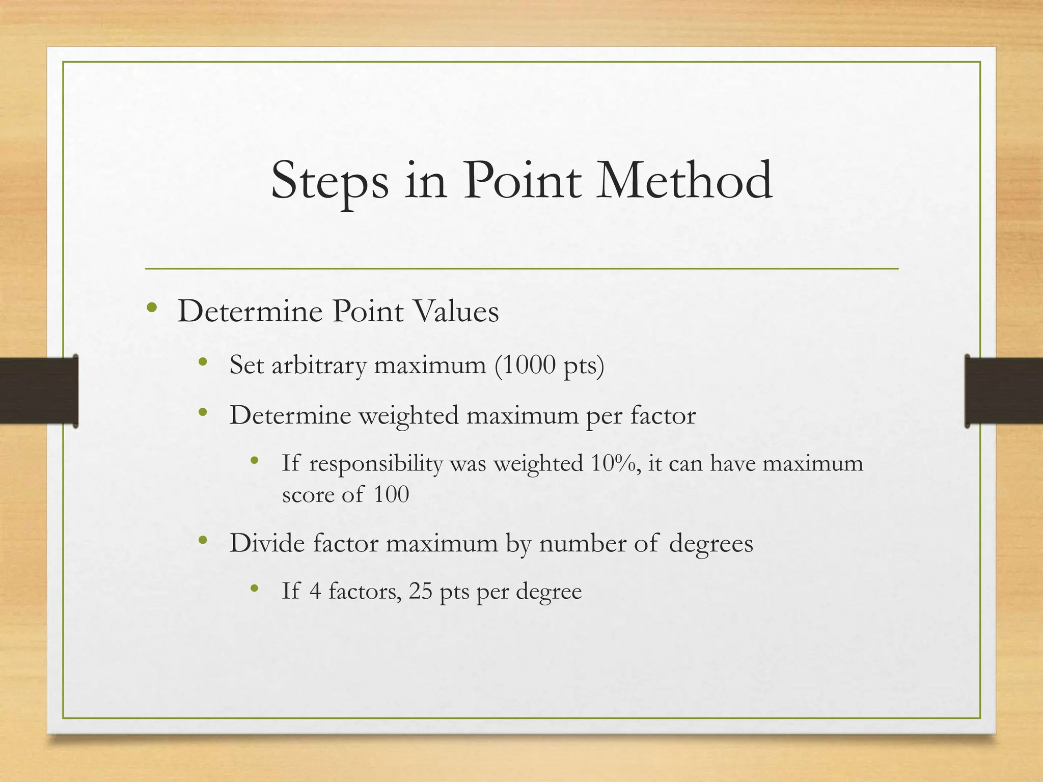 Steps in Point Method
• Determine Point Values
• Set arbitrary maximum (1000 pts)
• Determine weighted maximum per factor
• If responsibility was weighted 10%, it can have maximum
score of 100
• Divide factor maximum by number of degrees
• If 4 factors, 25 pts per degree
 