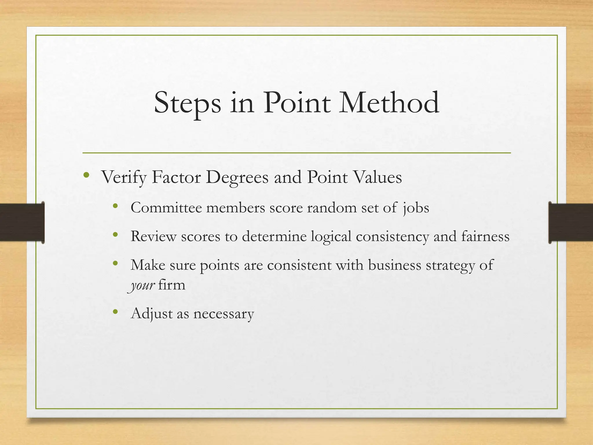 Steps in Point Method
• Verify Factor Degrees and Point Values
• Committee members score random set of jobs
• Review scores to determine logical consistency and fairness
• Make sure points are consistent with business strategy of
your firm
• Adjust as necessary
 