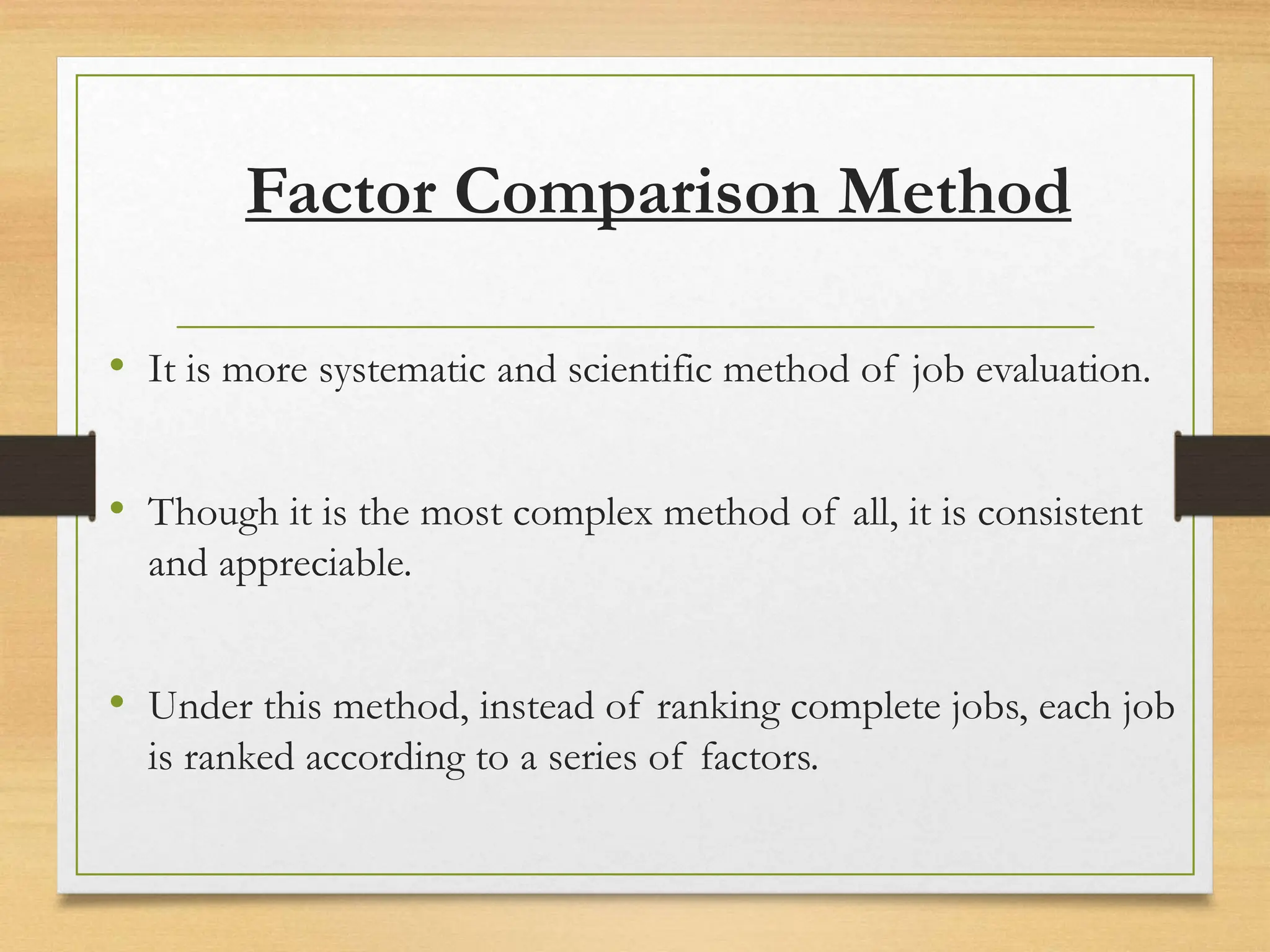 Factor Comparison Method
• It is more systematic and scientific method of job evaluation.
• Though it is the most complex method of all, it is consistent
and appreciable.
• Under this method, instead of ranking complete jobs, each job
is ranked according to a series of factors.
 