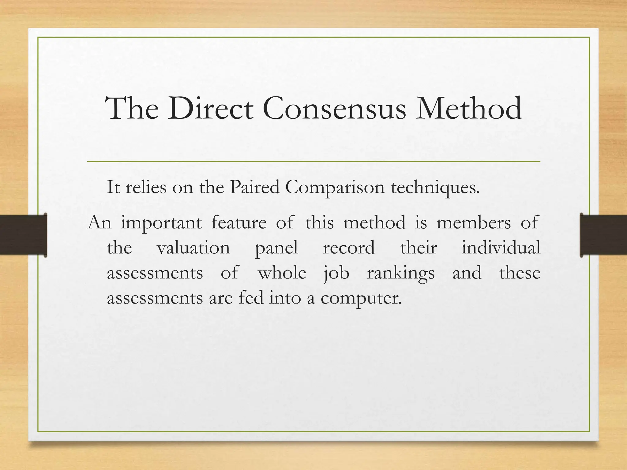 The Direct Consensus Method
It relies on the Paired Comparison techniques.
An important feature of this method is members of
the valuation panel record their individual
assessments of whole job rankings and these
assessments are fed into a computer.
 