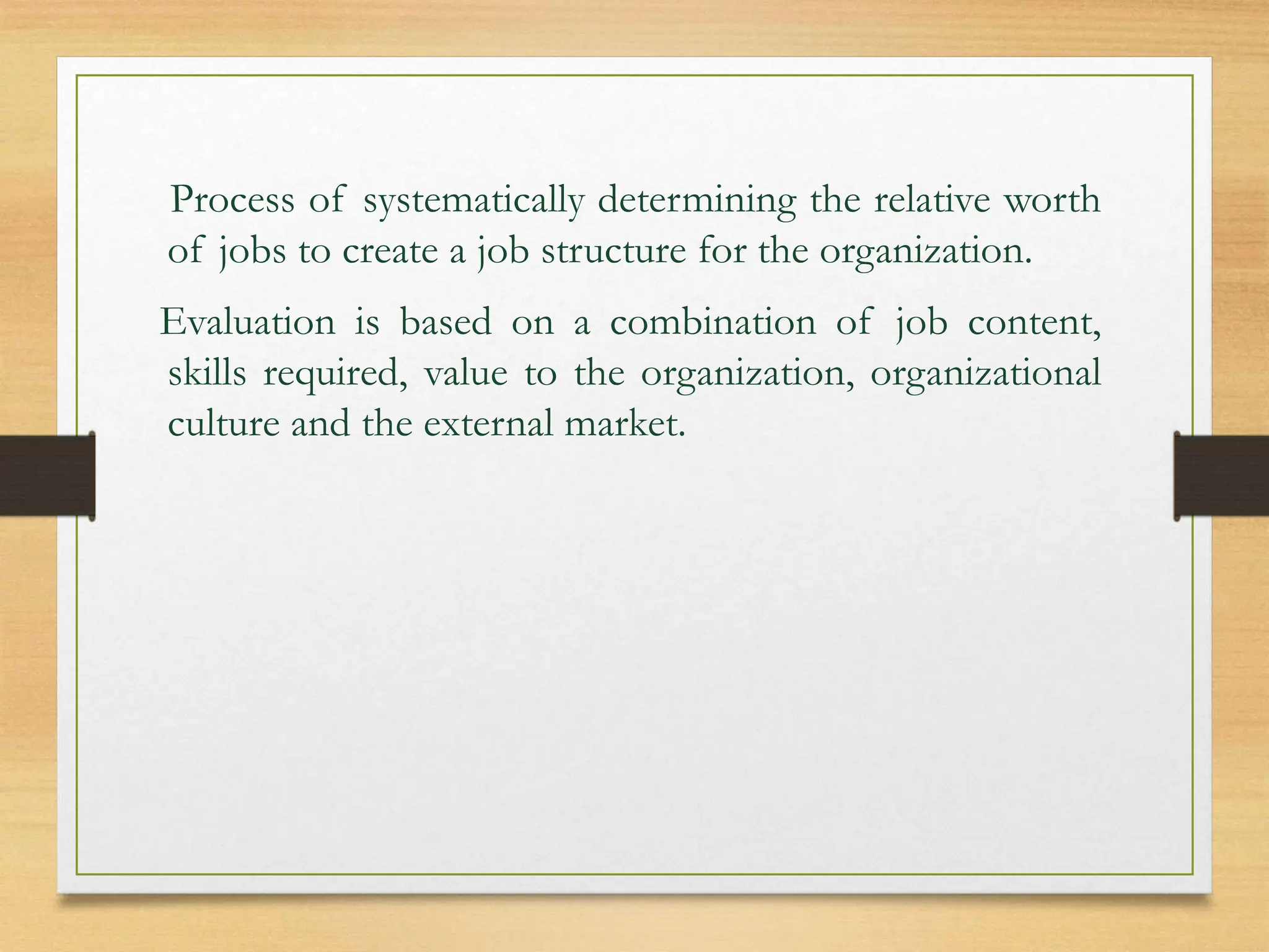 Process of systematically determining the relative worth
of jobs to create a job structure for the organization.
Evaluation is based on a combination of job content,
skills required, value to the organization, organizational
culture and the external market.
 