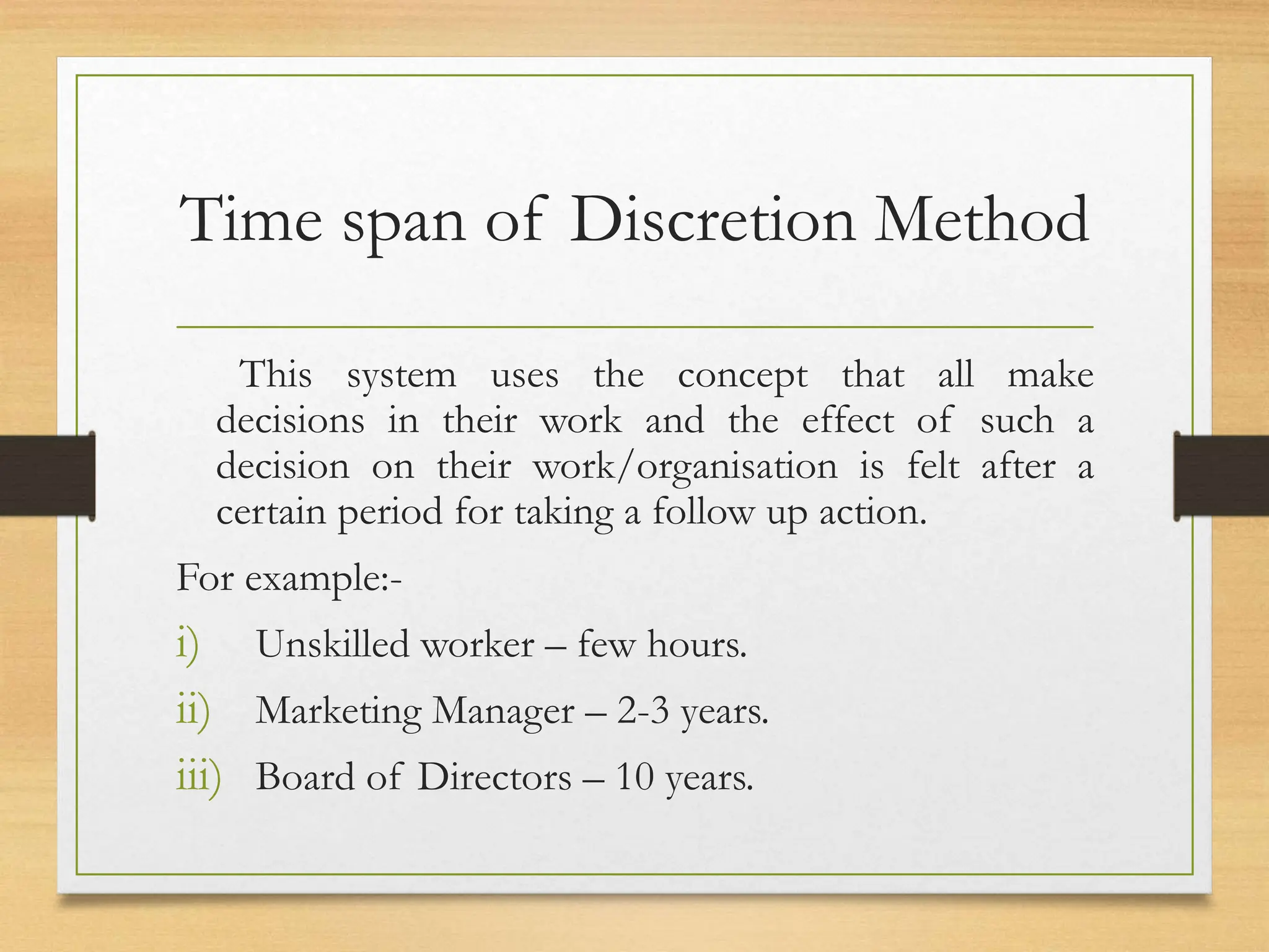 Time span of Discretion Method
This system uses the concept that all make
decisions in their work and the effect of such a
decision on their work/organisation is felt after a
certain period for taking a follow up action.
For example:-
i) Unskilled worker – few hours.
ii) Marketing Manager – 2-3 years.
iii) Board of Directors – 10 years.
 