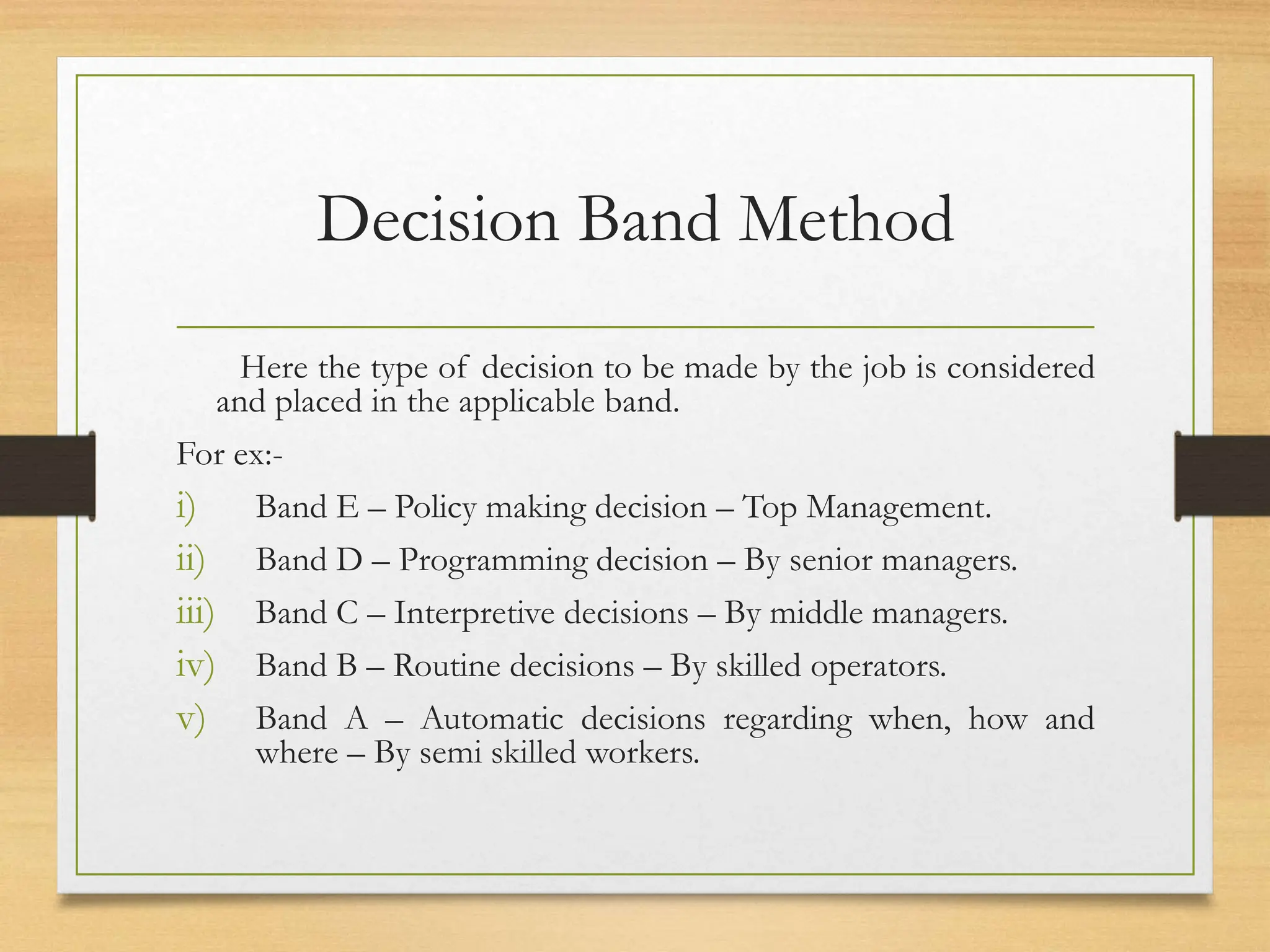 Decision Band Method
Here the type of decision to be made by the job is considered
and placed in the applicable band.
For ex:-
i) Band E – Policy making decision – Top Management.
ii) Band D – Programming decision – By senior managers.
iii) Band C – Interpretive decisions – By middle managers.
iv) Band B – Routine decisions – By skilled operators.
v) Band A – Automatic decisions regarding when, how and
where – By semi skilled workers.
 