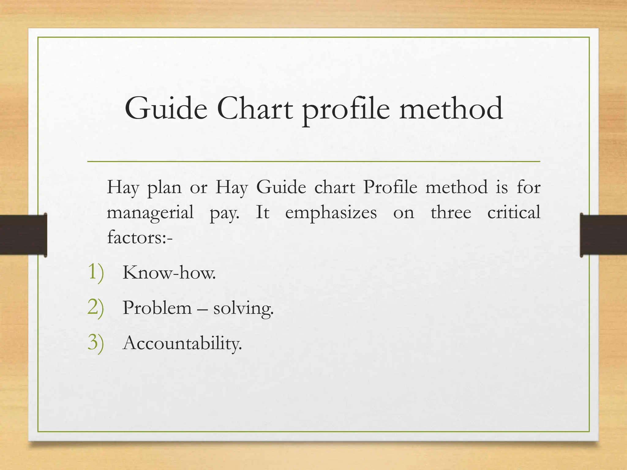 Guide Chart profile method
Hay plan or Hay Guide chart Profile method is for
managerial pay. It emphasizes on three critical
factors:-
1) Know-how.
2) Problem – solving.
3) Accountability.
 