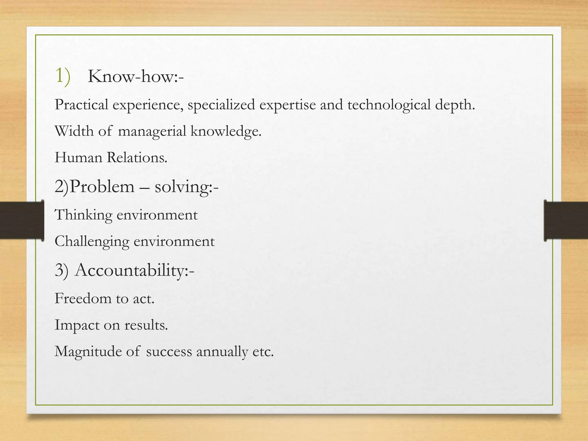 1) Know-how:-
Practical experience, specialized expertise and technological depth.
Width of managerial knowledge.
Human Relations.
2)Problem – solving:-
Thinking environment
Challenging environment
3) Accountability:-
Freedom to act.
Impact on results.
Magnitude of success annually etc.
 