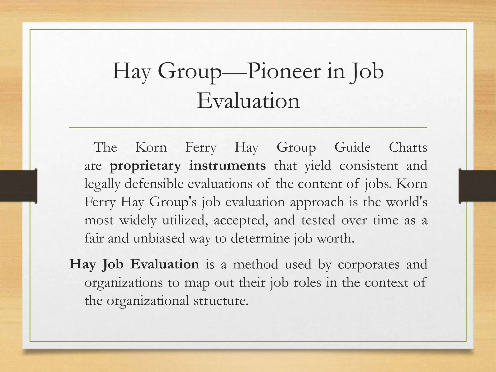 Hay Group—Pioneer in Job
Evaluation
The Korn Ferry Hay Group Guide Charts
are proprietary instruments that yield consistent and
legally defensible evaluations of the content of jobs. Korn
Ferry Hay Group's job evaluation approach is the world's
most widely utilized, accepted, and tested over time as a
fair and unbiased way to determine job worth.
Hay Job Evaluation is a method used by corporates and
organizations to map out their job roles in the context of
the organizational structure.
 