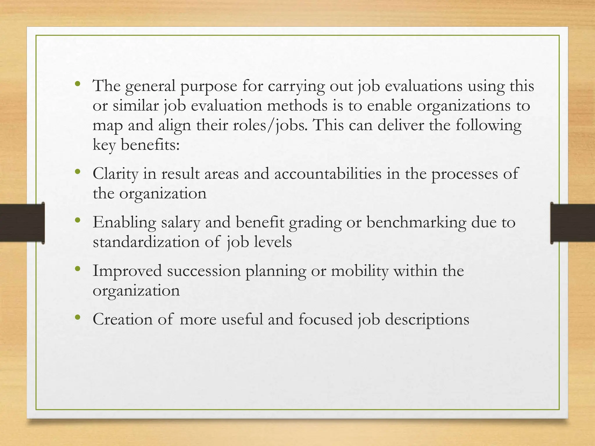 • The general purpose for carrying out job evaluations using this
or similar job evaluation methods is to enable organizations to
map and align their roles/jobs. This can deliver the following
key benefits:
• Clarity in result areas and accountabilities in the processes of
the organization
• Enabling salary and benefit grading or benchmarking due to
standardization of job levels
• Improved succession planning or mobility within the
organization
• Creation of more useful and focused job descriptions
 