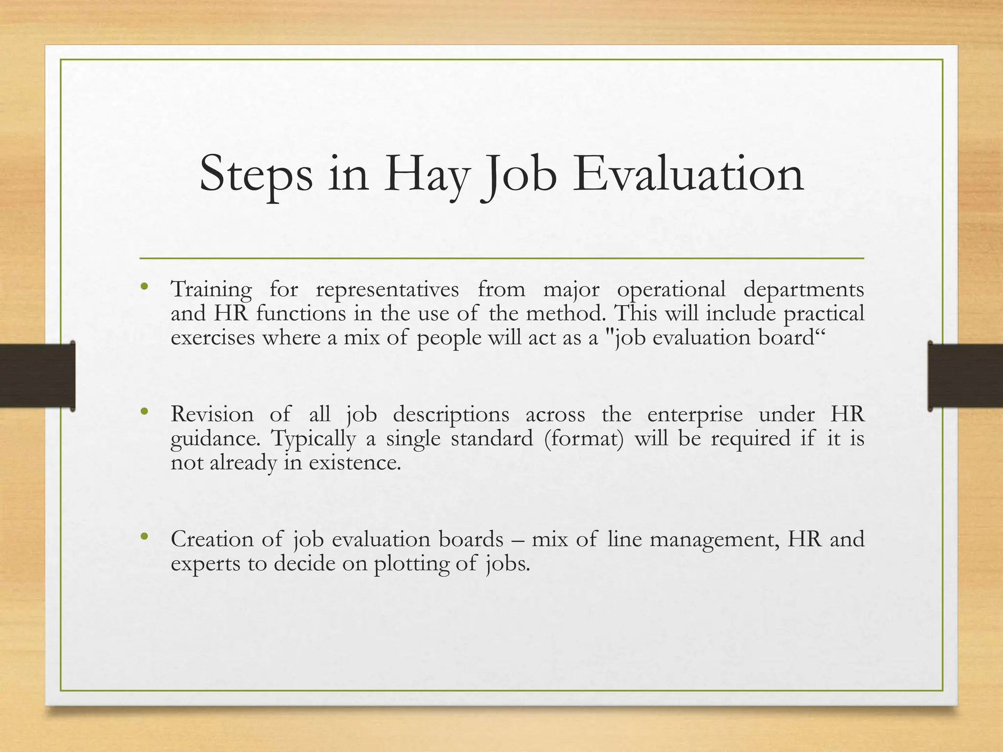 Steps in Hay Job Evaluation
• Training for representatives from major operational departments
and HR functions in the use of the method. This will include practical
exercises where a mix of people will act as a "job evaluation board“
• Revision of all job descriptions across the enterprise under HR
guidance. Typically a single standard (format) will be required if it is
not already in existence.
• Creation of job evaluation boards – mix of line management, HR and
experts to decide on plotting of jobs.
 