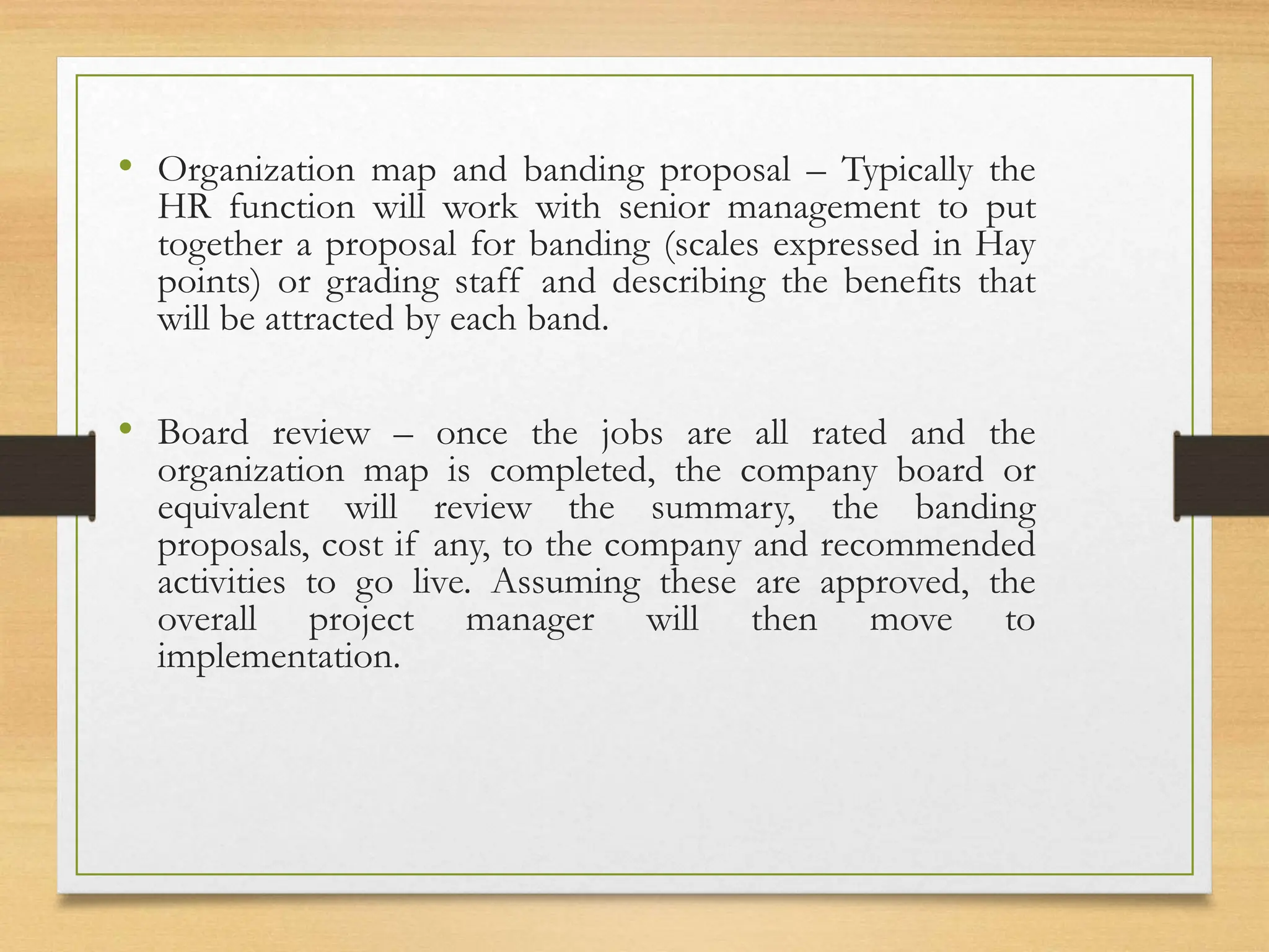 • Organization map and banding proposal – Typically the
HR function will work with senior management to put
together a proposal for banding (scales expressed in Hay
points) or grading staff and describing the benefits that
will be attracted by each band.
• Board review – once the jobs are all rated and the
organization map is completed, the company board or
equivalent will review the summary, the banding
proposals, cost if any, to the company and recommended
activities to go live. Assuming these are approved, the
overall project manager will then move to
implementation.
 
