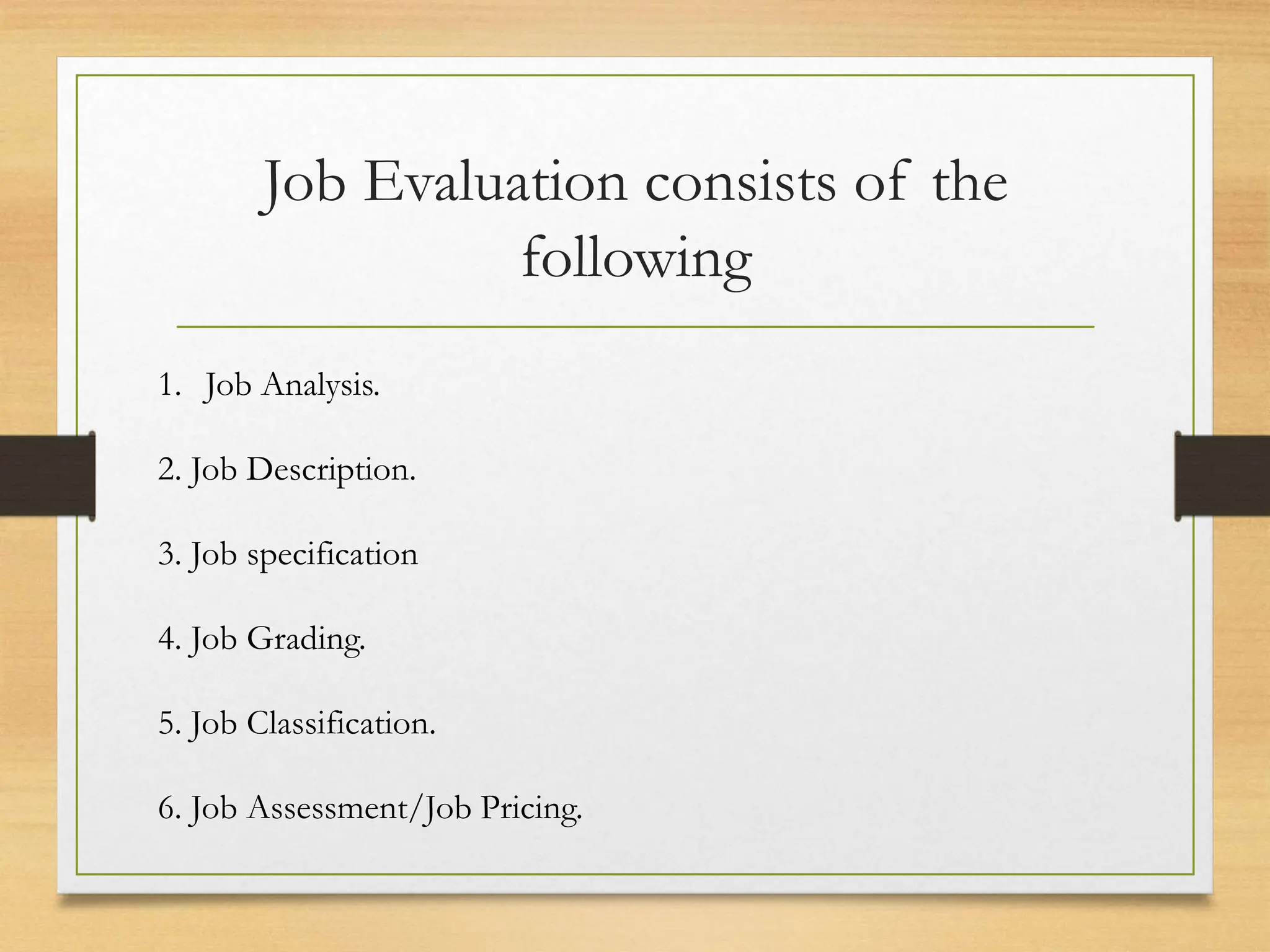 Job Evaluation consists of the
following
1. Job Analysis.
2. Job Description.
3. Job specification
4. Job Grading.
5. Job Classification.
6. Job Assessment/Job Pricing.
 
