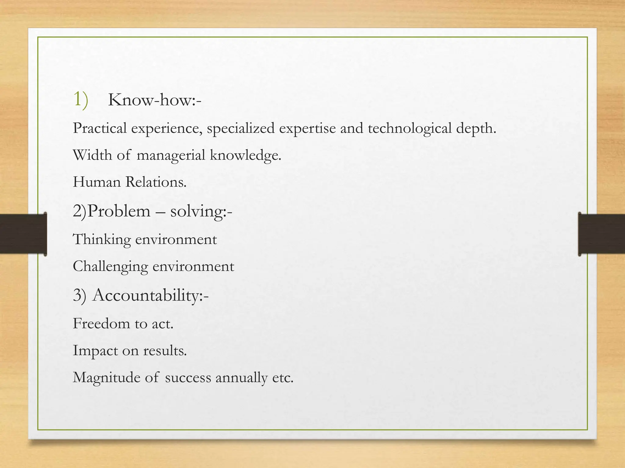 1) Know-how:-
Practical experience, specialized expertise and technological depth.
Width of managerial knowledge.
Human Relations.
2)Problem – solving:-
Thinking environment
Challenging environment
3) Accountability:-
Freedom to act.
Impact on results.
Magnitude of success annually etc.
 
