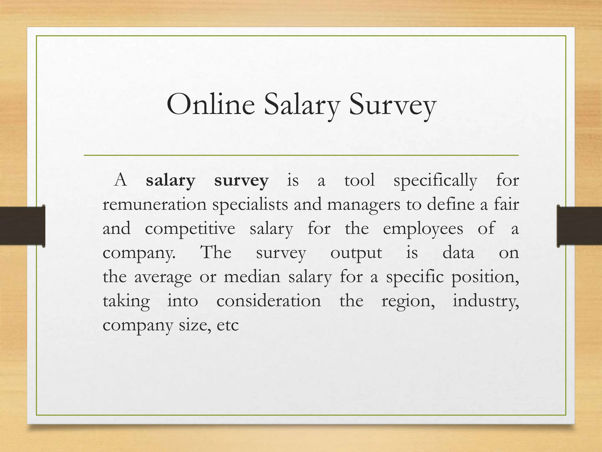 Online Salary Survey
A salary survey is a tool specifically for
remuneration specialists and managers to define a fair
and competitive salary for the employees of a
company. The survey output is data on
the average or median salary for a specific position,
taking into consideration the region, industry,
company size, etc
 