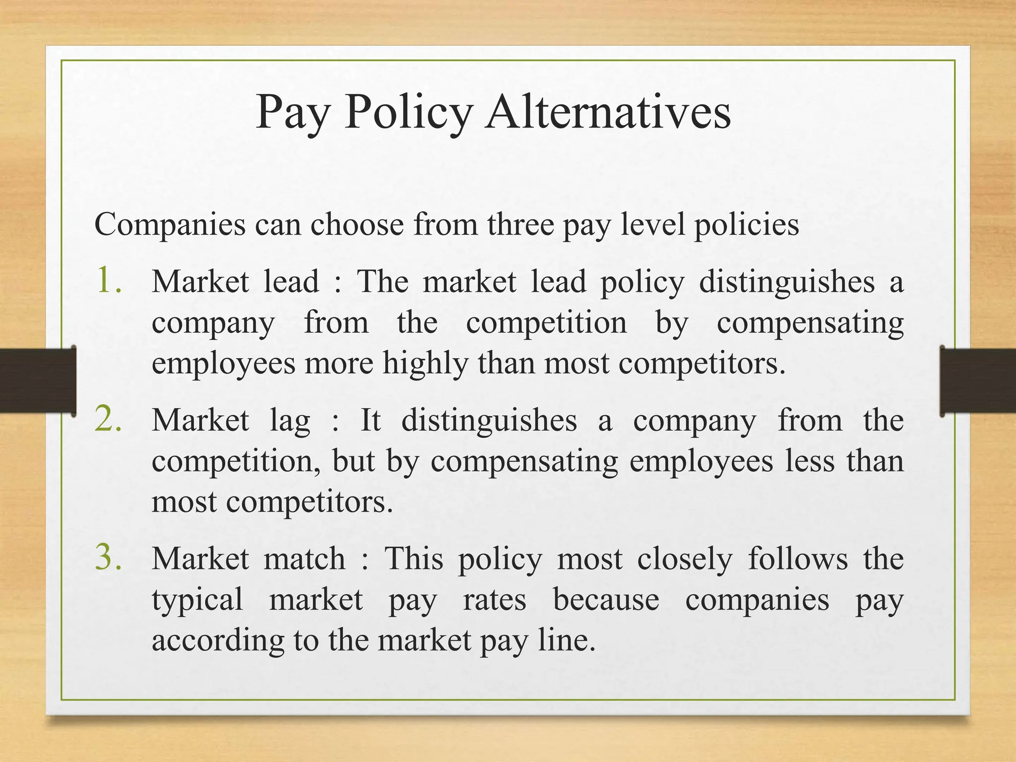 Pay Policy Alternatives
Companies can choose from three pay level policies
1. Market lead : The market lead policy distinguishes a
company from the competition by compensating
employees more highly than most competitors.
2. Market lag : It distinguishes a company from the
competition, but by compensating employees less than
most competitors.
3. Market match : This policy most closely follows the
typical market pay rates because companies pay
according to the market pay line.
 