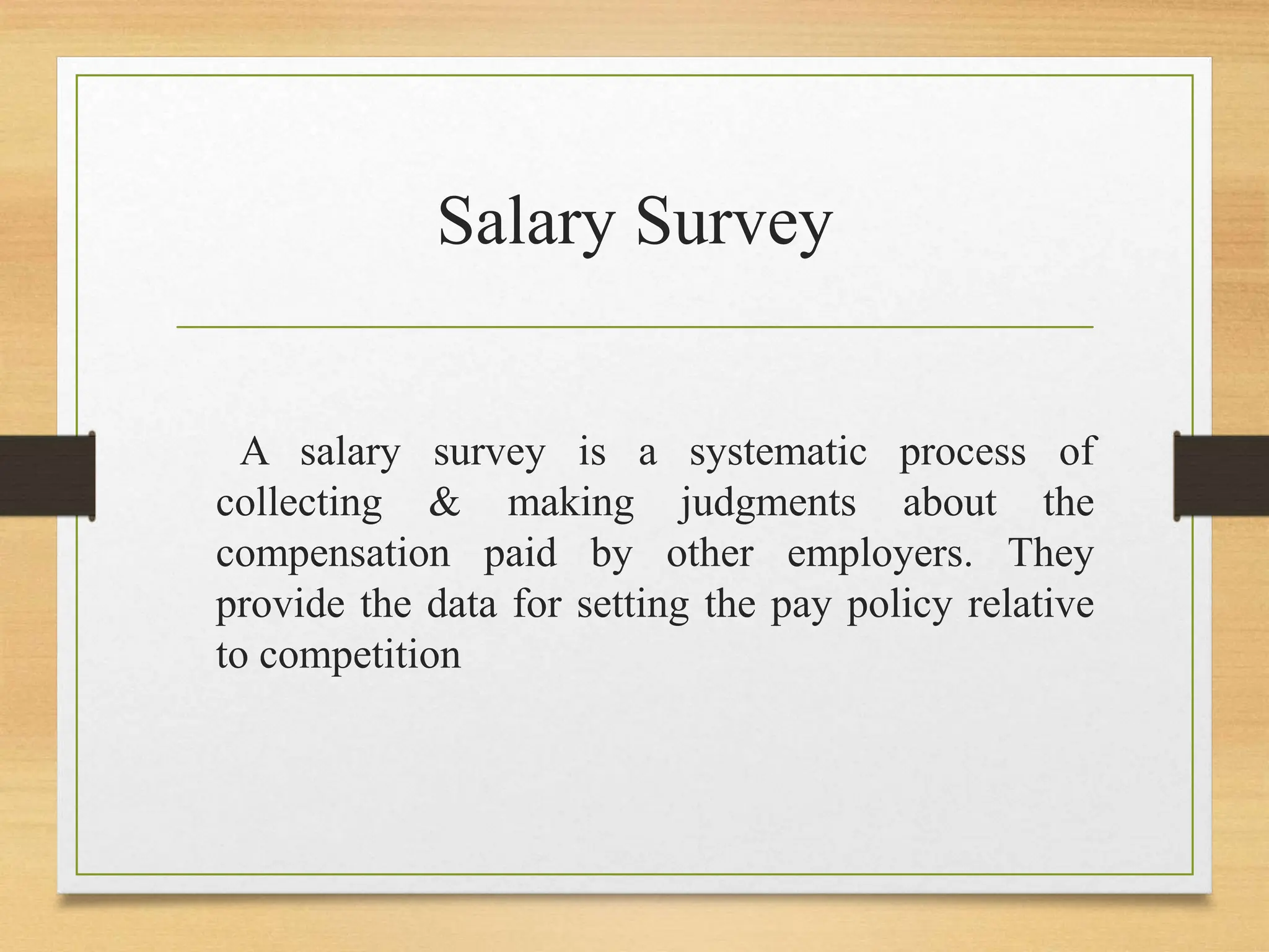 Salary Survey
A salary survey is a systematic process of
collecting & making judgments about the
compensation paid by other employers. They
provide the data for setting the pay policy relative
to competition
 
