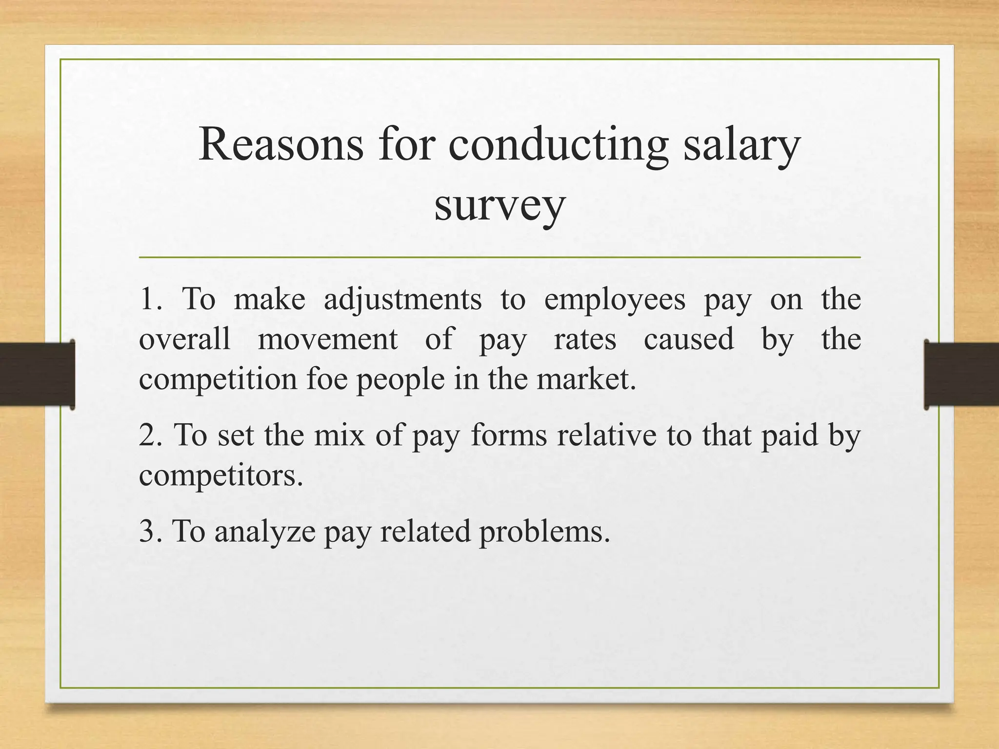 Reasons for conducting salary
survey
1. To make adjustments to employees pay on the
overall movement of pay rates caused by the
competition foe people in the market.
2. To set the mix of pay forms relative to that paid by
competitors.
3. To analyze pay related problems.
 