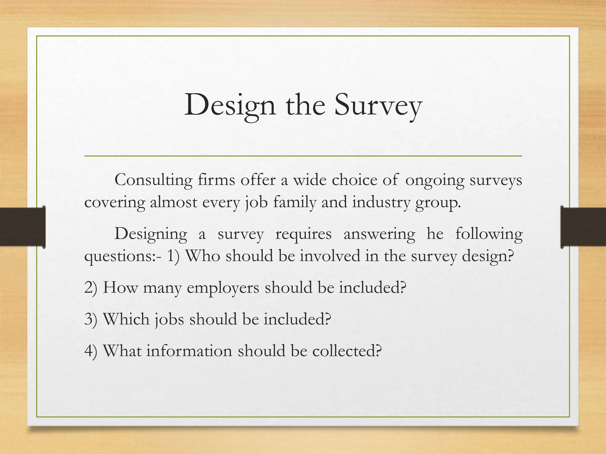 Design the Survey
Consulting firms offer a wide choice of ongoing surveys
covering almost every job family and industry group.
Designing a survey requires answering he following
questions:- 1) Who should be involved in the survey design?
2) How many employers should be included?
3) Which jobs should be included?
4) What information should be collected?
 