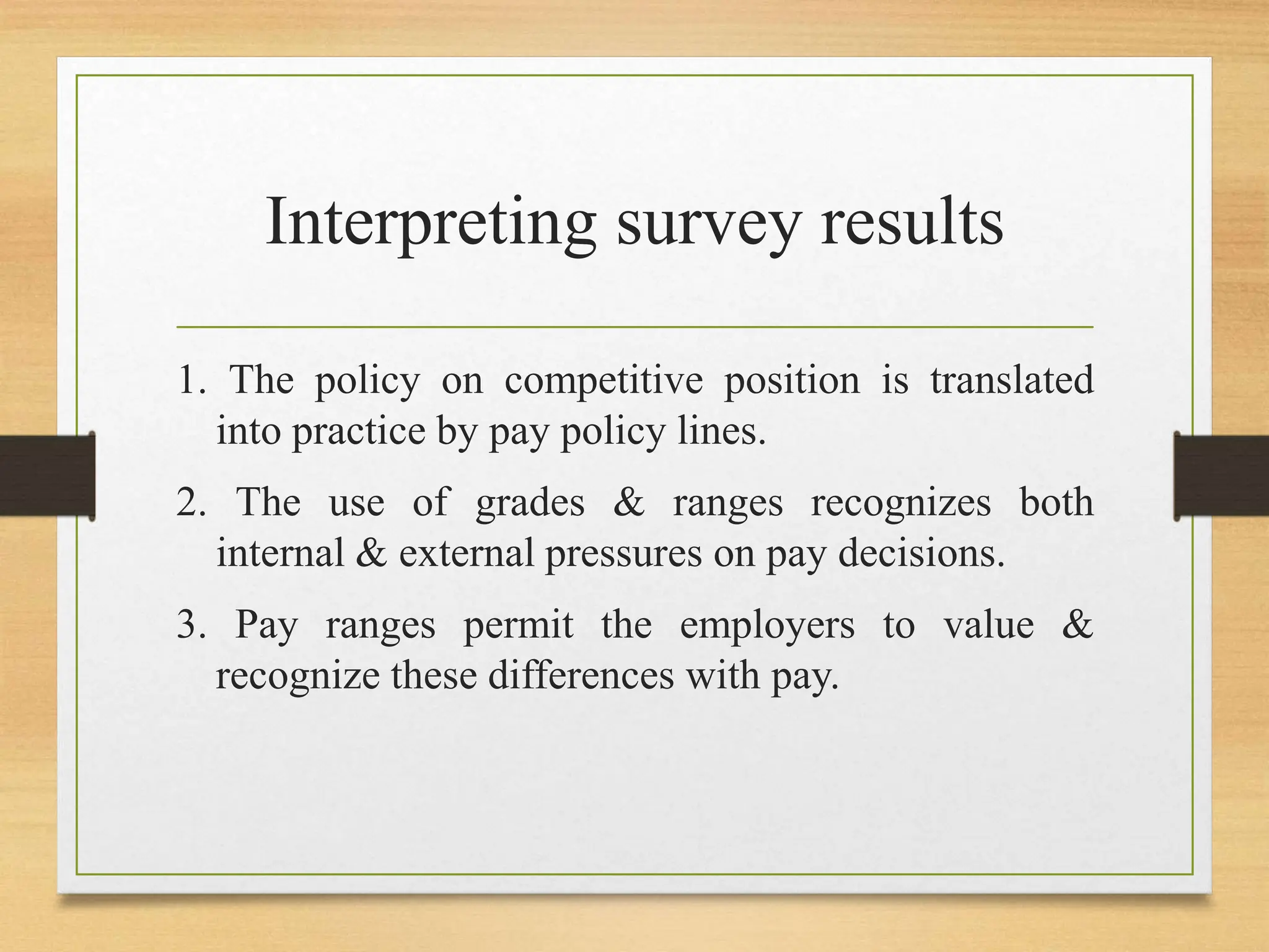 Interpreting survey results
1. The policy on competitive position is translated
into practice by pay policy lines.
2. The use of grades & ranges recognizes both
internal & external pressures on pay decisions.
3. Pay ranges permit the employers to value &
recognize these differences with pay.
 