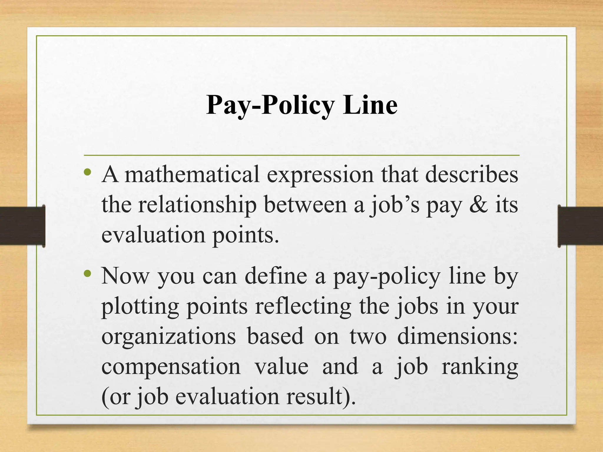Pay-Policy Line
• A mathematical expression that describes
the relationship between a job’s pay & its
evaluation points.
• Now you can define a pay-policy line by
plotting points reflecting the jobs in your
organizations based on two dimensions:
compensation value and a job ranking
(or job evaluation result).
 