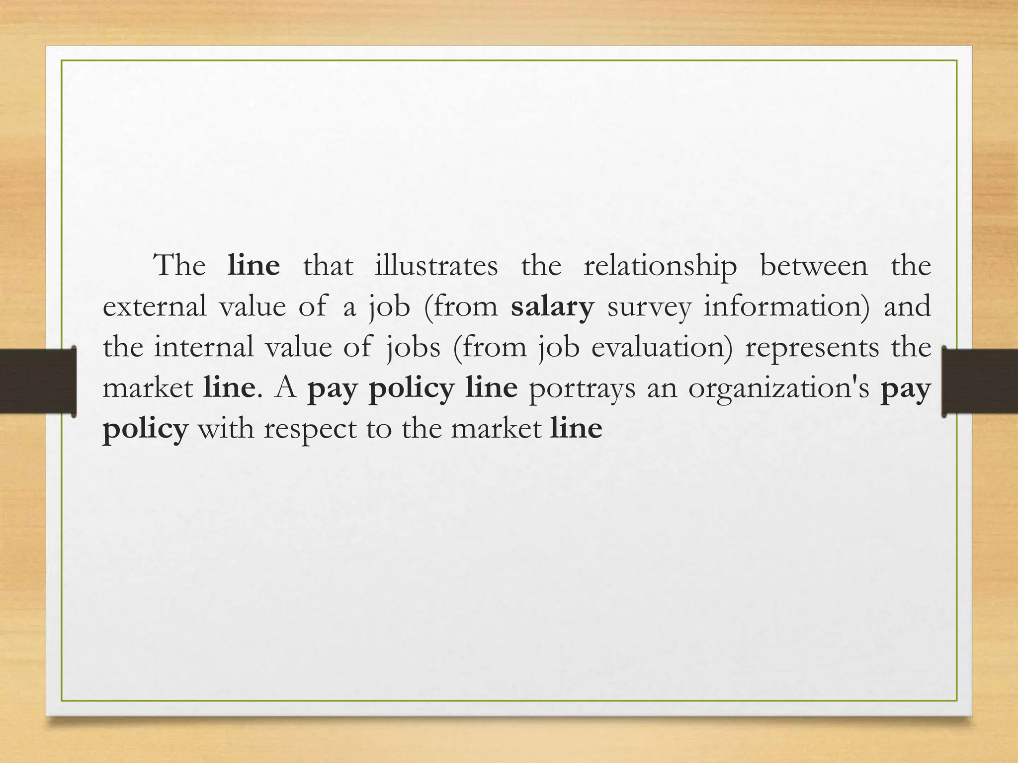 The line that illustrates the relationship between the
external value of a job (from salary survey information) and
the internal value of jobs (from job evaluation) represents the
market line. A pay policy line portrays an organization's pay
policy with respect to the market line
 