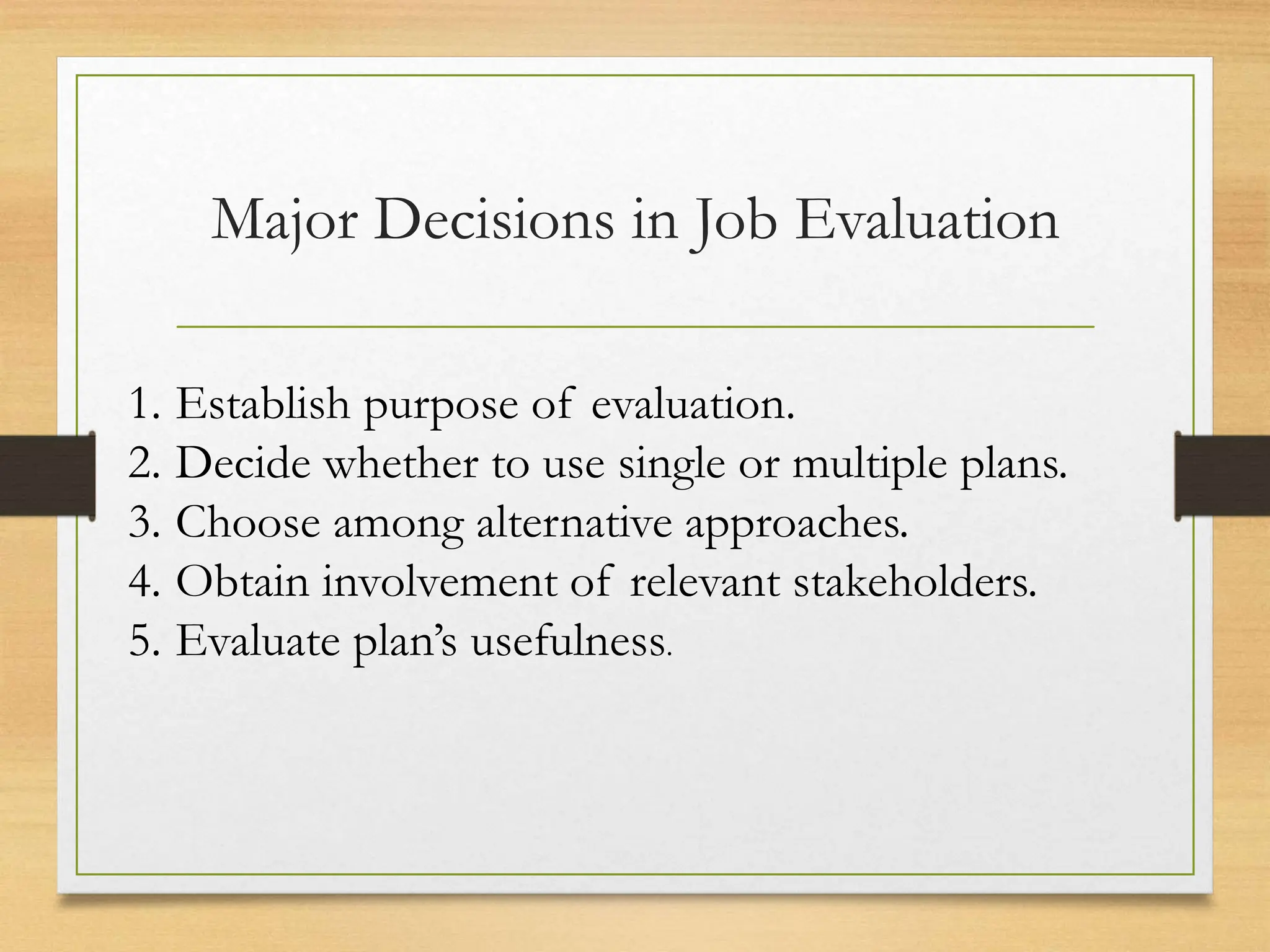 Major Decisions in Job Evaluation
1. Establish purpose of evaluation.
2. Decide whether to use single or multiple plans.
3. Choose among alternative approaches.
4. Obtain involvement of relevant stakeholders.
5. Evaluate plan’s usefulness.
 