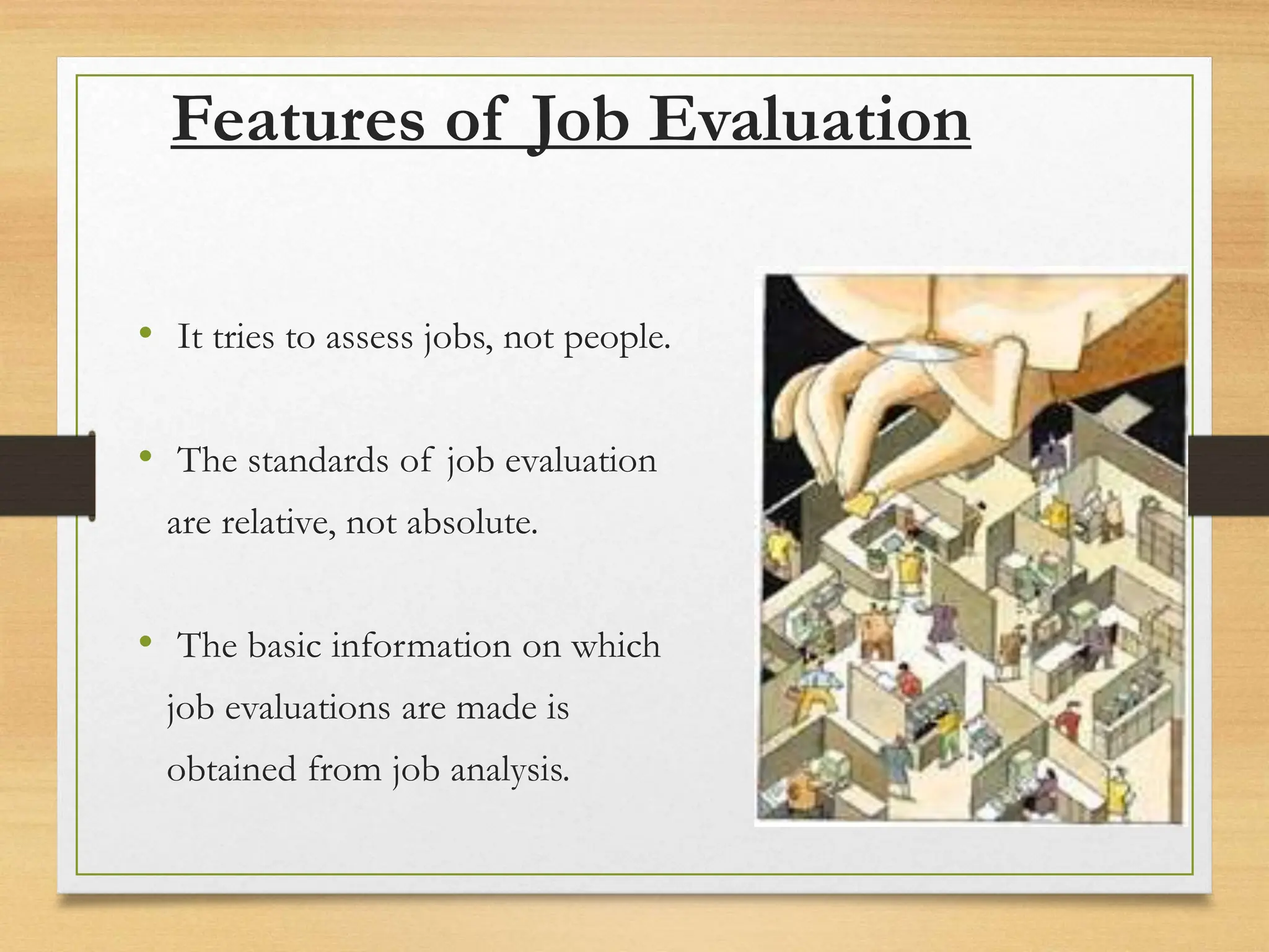 Features of Job Evaluation
• It tries to assess jobs, not people.
• The standards of job evaluation
are relative, not absolute.
• The basic information on which
job evaluations are made is
obtained from job analysis.
 